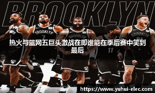 热火与篮网五巨头激战在即谁能在季后赛中笑到最后
